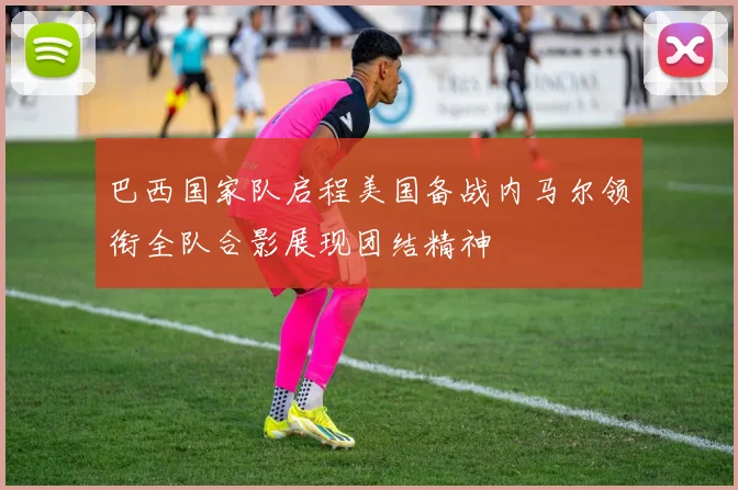 巴西国家队启程美国备战内马尔领衔全队合影展现团结精神