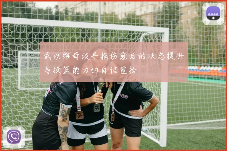 武切维奇谈手指伤愈后的状态提升与投篮能力的自信重拾