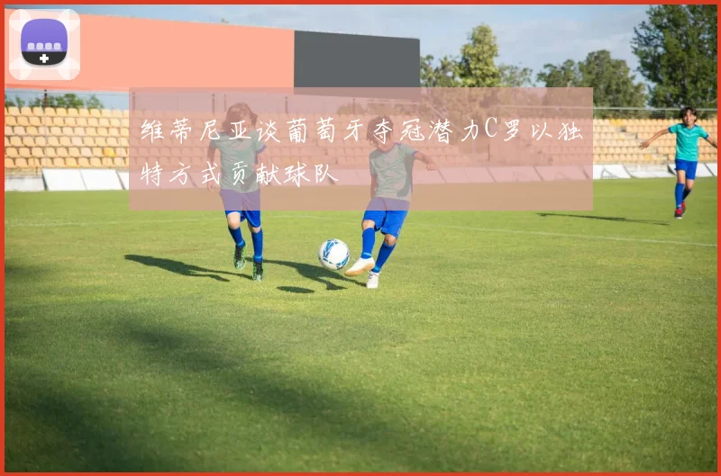 维蒂尼亚谈葡萄牙夺冠潜力C罗以独特方式贡献球队