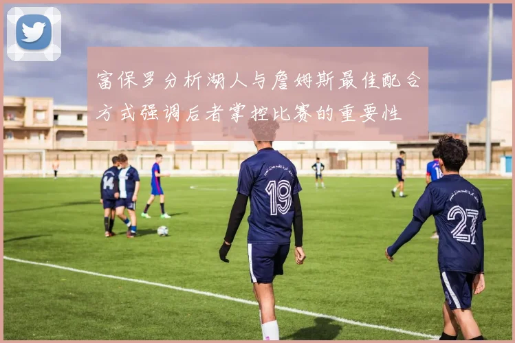富保罗分析湖人与詹姆斯最佳配合方式强调后者掌控比赛的重要性