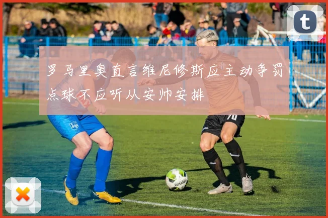 罗马里奥直言维尼修斯应主动争罚点球不应听从安帅安排
