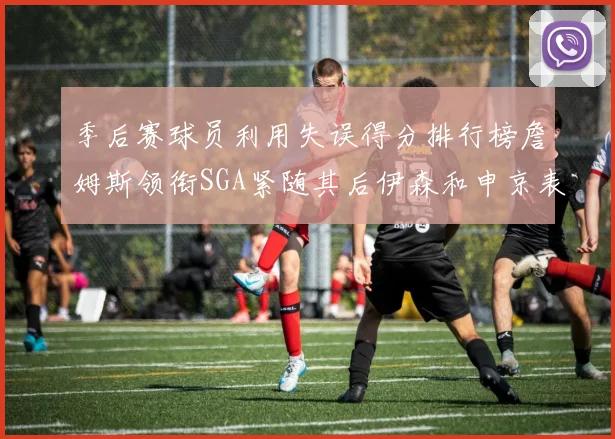 季后赛球员利用失误得分排行榜詹姆斯领衔SGA紧随其后伊森和申京表现不俗