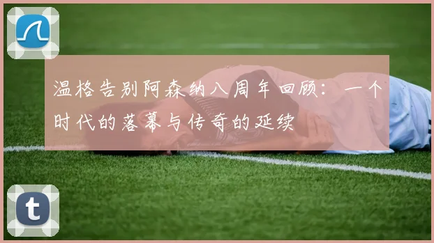 温格告别阿森纳八周年回顾：一个时代的落幕与传奇的延续