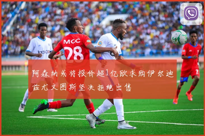 阿森纳或将报价超1亿欧求购伊尔迪兹尤文图斯坚决拒绝出售