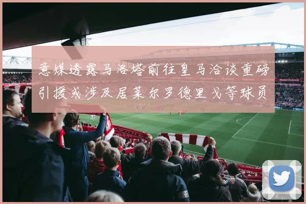 意媒透露马洛塔前往皇马洽谈重磅引援或涉及居莱尔罗德里戈等球员