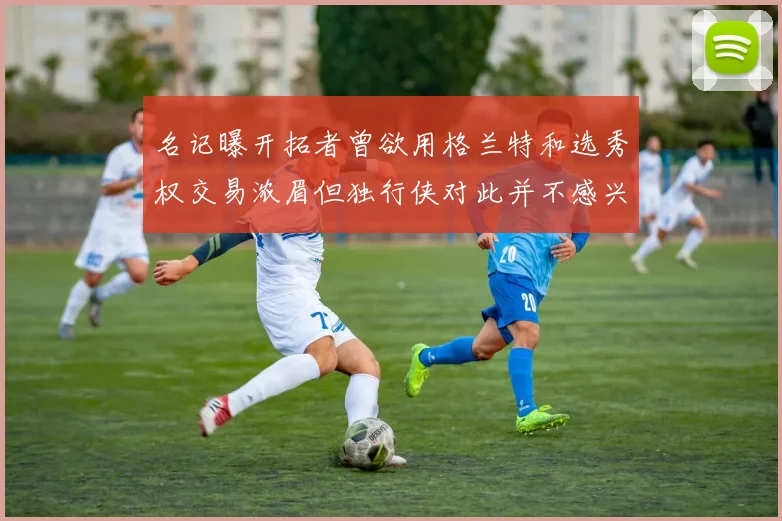 名记曝开拓者曾欲用格兰特和选秀权交易浓眉但独行侠对此并不感兴趣