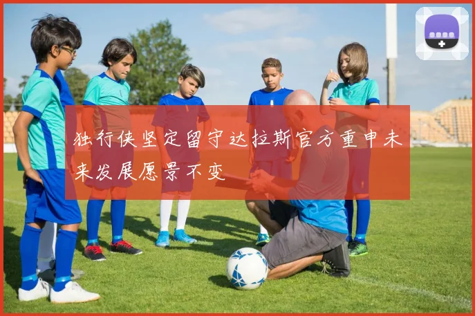 独行侠坚定留守达拉斯官方重申未来发展愿景不变