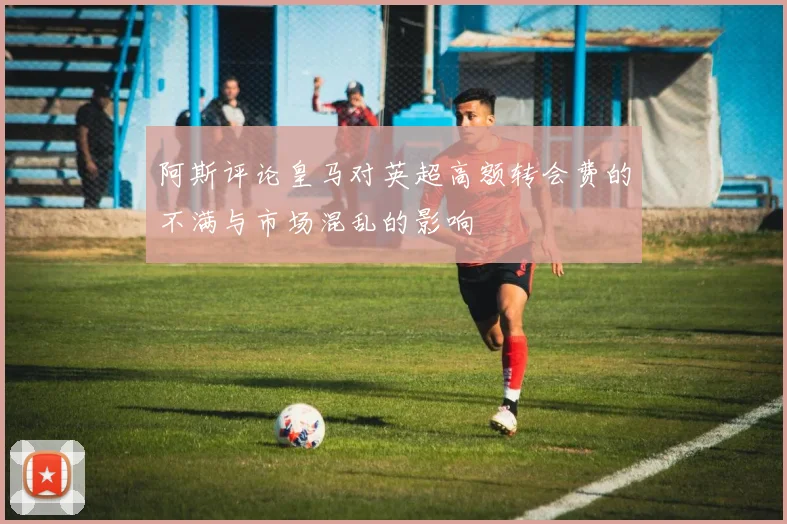 阿斯评论皇马对英超高额转会费的不满与市场混乱的影响