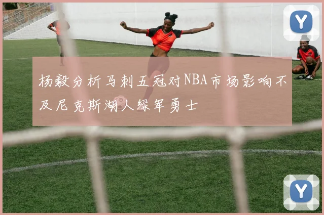 杨毅分析马刺五冠对NBA市场影响不及尼克斯湖人绿军勇士