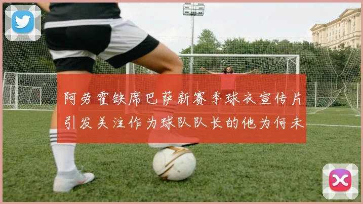 阿劳霍缺席巴萨新赛季球衣宣传片引发关注作为球队队长的他为何未现身