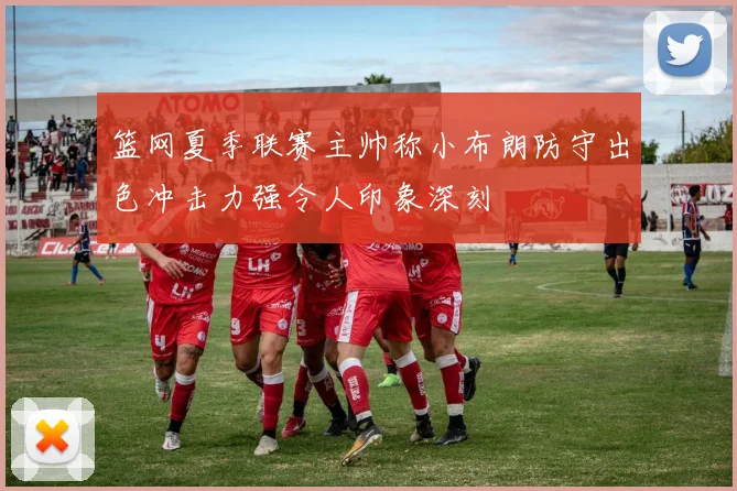 篮网夏季联赛主帅称小布朗防守出色冲击力强令人印象深刻