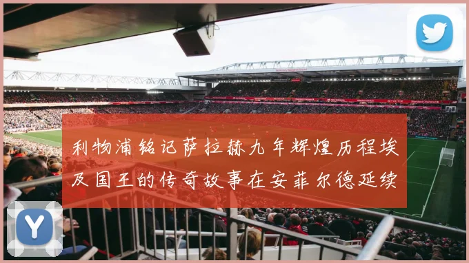 利物浦铭记萨拉赫九年辉煌历程埃及国王的传奇故事在安菲尔德延续