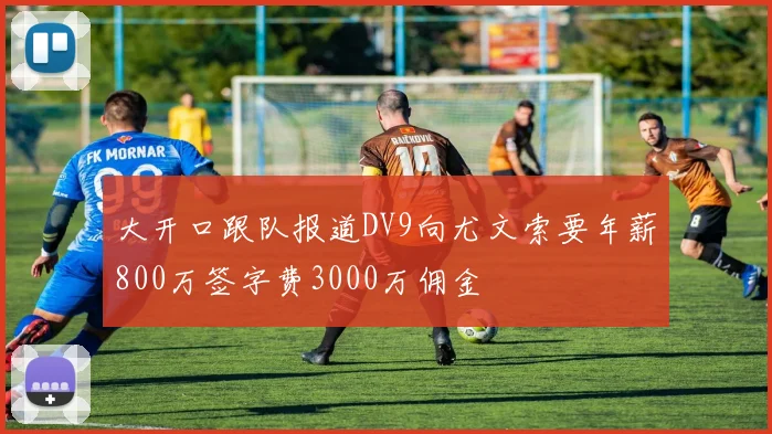 大开口跟队报道DV9向尤文索要年薪800万签字费3000万佣金