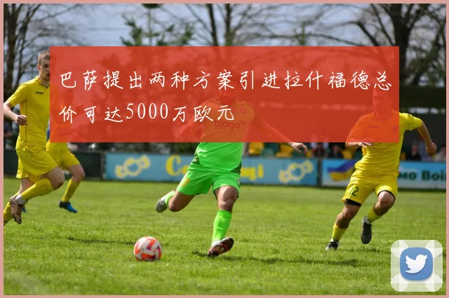 巴萨提出两种方案引进拉什福德总价可达5000万欧元