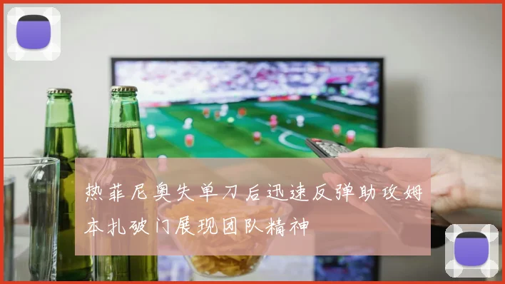 热菲尼奥失单刀后迅速反弹助攻姆本扎破门展现团队精神