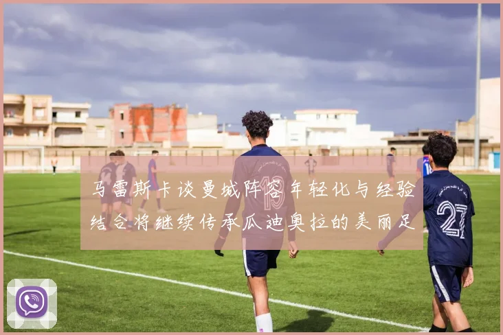 马雷斯卡谈曼城阵容年轻化与经验结合将继续传承瓜迪奥拉的美丽足球理念