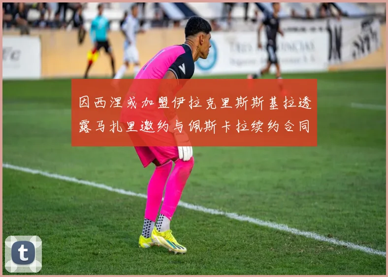 因西涅或加盟伊拉克里斯斯基拉透露马扎里邀约与佩斯卡拉续约合同