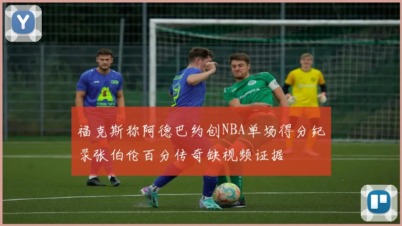 福克斯称阿德巴约创NBA单场得分纪录张伯伦百分传奇缺视频证据
