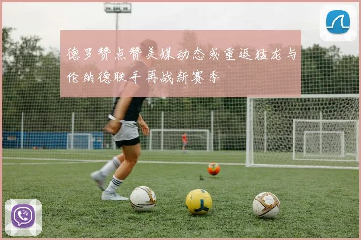 德罗赞点赞美媒动态或重返猛龙与伦纳德联手再战新赛季