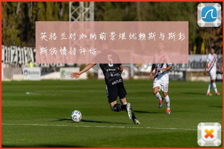 英格兰对加纳前景堪忧赖斯与斯彭斯伤情待评估