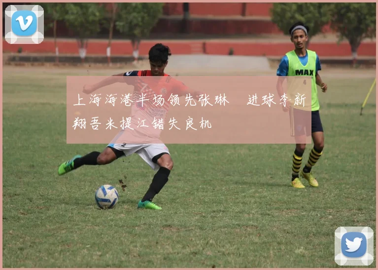 上海海港半场领先张琳芃进球李新翔吾米提江错失良机