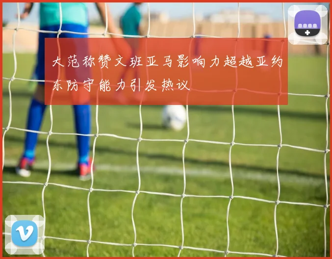大范称赞文班亚马影响力超越亚约东防守能力引发热议