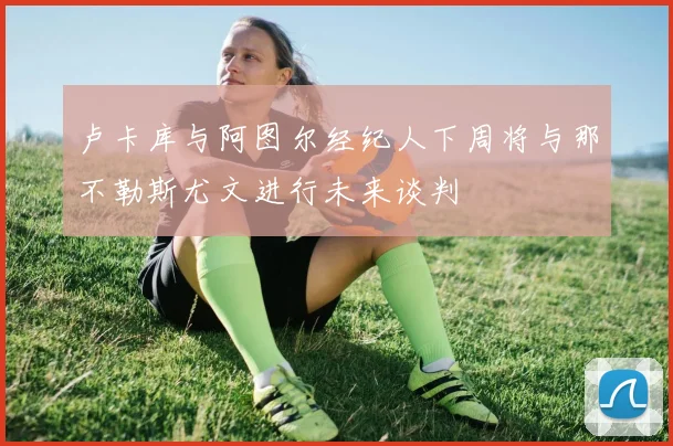 卢卡库与阿图尔经纪人下周将与那不勒斯尤文进行未来谈判